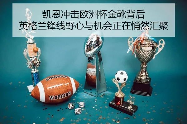 凯恩冲击欧洲杯金靴背后 英格兰锋线野心与机会正在悄然汇聚